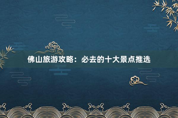 佛山旅游攻略：必去的十大景点推选