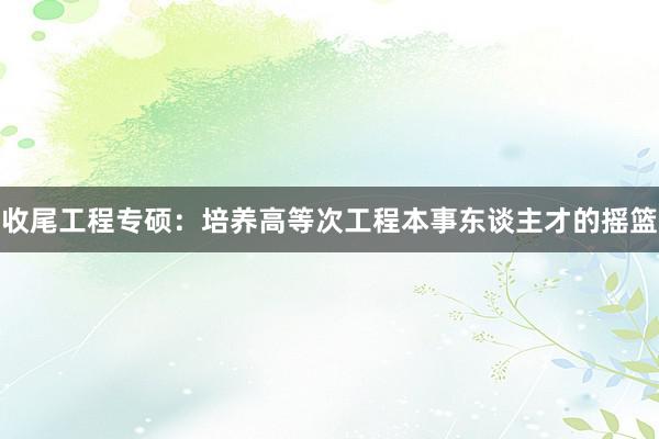 收尾工程专硕：培养高等次工程本事东谈主才的摇篮