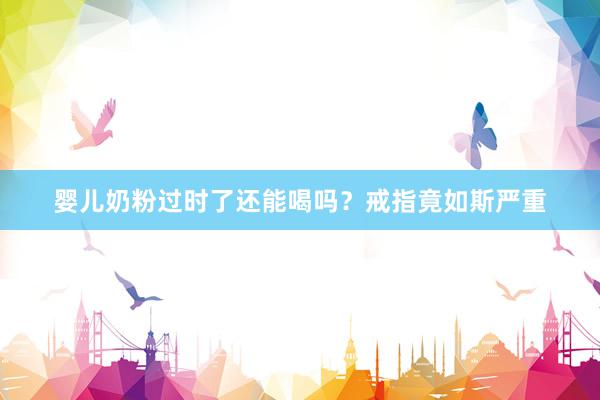 婴儿奶粉过时了还能喝吗？戒指竟如斯严重